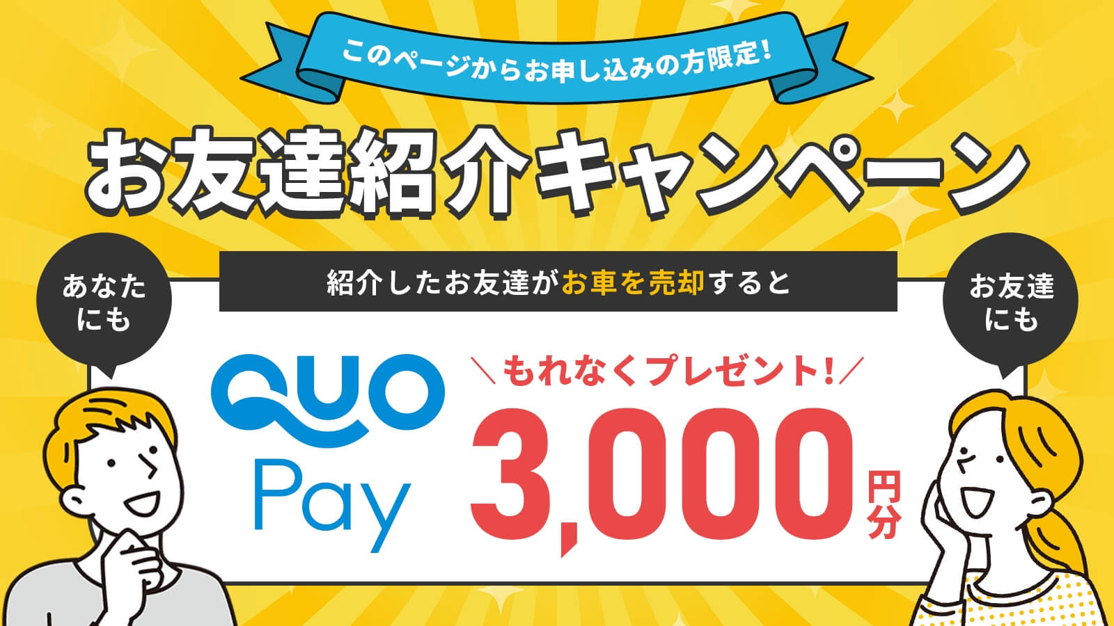 このページからお申し込みの方限定!お友達紹介キャンペーン 紹介したお友達がお車を売却するとあなたにもお友達にもQUOPay3,000円分もれなくプレゼント!