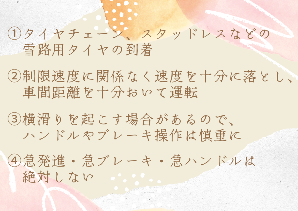 ・タイヤチェーン、スタッドレスなどの雪路用タイヤの到着 ・制限速度に関係なく速度を十分に落とし、車間距離を十分おいて運転 ・横滑りを起こす場合があるのでハンドルやブレーキ操作は慎重に ・急発進・急ブレーキ・急ハンドルは絶対しない